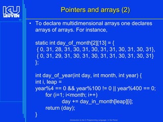 Pointers and arrays (2)
95

• To declare multidimensional arrays one declares
arrays of arrays. For instance,

static int day_of_month[2][13] = {
{ 0, 31, 28, 31, 30, 31, 30, 31, 31, 30, 31, 30, 31},
{ 0, 31, 29, 31, 30, 31, 30, 31, 31, 30, 31, 30, 31}
};
int day_of_year(int day, int month, int year) {
int i, leap =
year%4 == 0 && year%100 != 0 || year%400 == 0;
for (i=1; i<month; i++)
day += day_in_month[leap][i];
return (day);
}
Introduction to the C Programming Language ( V De Florio)

 