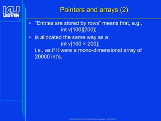 Pointers and arrays (2)
97

• “Entries are stored by rows” means that, e.g.,
int v[100][200];
• is allocated the same way as a
int v[100 × 200];
i.e., as if it were a mono-dimensional array of
20000 int’s.

Introduction to the C Programming Language ( V De Florio)

 