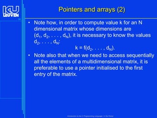 Pointers and arrays (2)
99

• Note how, in order to compute value k for an N
dimensional matrix whose dimensions are
(d1, d2, . . . , dN), it is necessary to know the values
d2, . . . , dN:
k = f(d2, . . . , dN).
• Note also that when we need to access sequentially
all the elements of a multidimensional matrix, it is
preferable to use a pointer initialised to the first
entry of the matrix.

Introduction to the C Programming Language ( V De Florio)

 