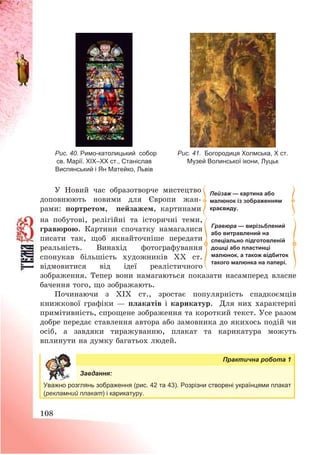 108
Рис. 40. Римо-католицький собор
св. Марії. ХІХ–ХХ ст., Станіслав
Виспянський і Ян Матейко, Львів
Рис. 41. Богородиця Холмська, Х ст.
Музей Волинської ікони, Луцьк
У Новий час образотворче мистецтво
доповнюють новими для Європи жан-
рами: портретом, пейзажем, картинами
на побутові, релігійні та історичні теми,
гравюрою. Картини спочатку намагалися
писати так, щоб якнайточніше передати
реальність. Винахід фотографування
спонукав більшість художників ХХ ст.
відмовитися від ідеї реалістичного
зображення. Тепер вони намагаються показати насамперед власне
бачення того, що зображають.
Починаючи з ХІХ ст., зростає популярність спадкоємців
книжкової графіки – плакатів і карикатур. Для них характерні
примітивність, спрощене зображення та короткий текст. Усе разом
добре передає ставлення автора або замовника до якихось подій чи
осіб, а завдяки тиражуванню, плакат та карикатура можуть
вплинути на думку багатьох людей.
Практична робота 1
Завдання:
Уважно розглянь зображення (рис. 42 та 43). Розрізни створені українцями плакат
(рекламний плакат) і карикатуру.
Пейзаж — картина або
малюнок із зображенням
краєвиду.
Гравюра — вирізьблений
або витравлений на
спеціально підготовленій
дошці або пластинці
малюнок, а також відбиток
такого малюнка на папері.
 