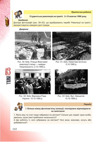 112
Практична робота
Студентська революція на граніті. 2–15 жовтня 1990 року
Завдання:
Досліди фотографії (рис. 50–53), що відображають перебіг Революції на граніті,
використовуючи наведені далі поради.
Джерела:
Рис. 50. Київ. Площа Жовтневої
революції (тепер — майдан
Незалежності). 2.10.1990 р.
Рис. 51. Київ. Наметове містечко.
5.10.1990 р.
Рис. 52. Київ. Верховна Рада
України. 10.10.1990 р.
Рис. 53. Київ. Вул. Хрещатик.
15.10.1990 р.
Поради
І. Опиши кожну фотопам’ятку колекції, послідовно відповідаючи
на запитання:
1. Якого віку та статі люди зображені на світлині? Скільки цих людей: одна особа,
декілька, група (якої приблизно чисельності)?
2. Що роблять ті, кого зображено на світлині? Чого вони, можливо, хочуть або
добиваються?
 