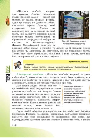 118
«Місцями пам’яті», наприк-
лад громади Львова, недаремно
стали: Високий замок – пагорб над
містом, де здавна зводили фортеці,
адже це вказує на древність міста;
пам’ятник королю Данилу, який
підкреслює роль Львова як
важливого центру держави; оперний
театр, що засвідчує високий рівень
культури міщан; католицький та
вірменський кафедральні собори як
наголос на багатокультурності
Львова; Личаківський цвинтар, де
поховані добре відомі в Україні та далеко за її межами люди;
пам’ятник Т. Шевченку як свідчення, що це українське місто.
Таким своє місто сприймають львів’яни. І вони хочуть, щоб так
його описували всі, хто в ньому побував.
Практична робота
Завдання:
Виділи «місця пам’яті» рідного міста/селища/села. Охарактеризуй
своє поселення на основі названих Тобою пам’яток.
2. Історична пам’ять. «Місцями пам’яті» окремої людини
найчастіше бувають фото, лист, дарунок тощо. Вони пробуджують
спогади про здобутки та невдачі, приємні і трагічні події життя,
допомагають людині вибудувати уявлення про себе.
Для групи людей «місця пам’яті» –
це необхідний засіб формування спільних
уявлень про себе та своє минуле. Знання
та масові уявлення про минуле, на основі
яких люди пов’язують себе з народом,
місцевою громадою, називають історич-
ною пам’яттю. Кожна людина уявляє собі
минуле таким, яким бачать його
спільноти, до яких вона належить.
Групи людей цінують у минулому те, що надає сенс їхньому
існуванню. Громада поселення, наприклад, найчастіше поширює
відомості про своє заснування та засновників, про події, що
підтверджують здатність громади вижити і відстояти себе, а також
Рис. 55. Вказівники в місті
Ньїредьгаза (Угорщина)
Історична пам’ять —
знання та уявлення
суспільства про спільне
історичне минуле, що
передаються від
покоління до покоління і
слугують вирізненню
народу серед інших.
 