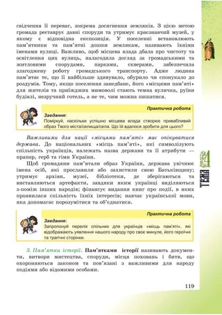 119
свідчення її переваг, зокрема досягнення земляків. З цією метою
громада реставрує давні споруди та утримує краєзнавчий музей, у
якому є відповідна експозиція. У поселенні встановлюють
пам’ятники та пам’ятні дошки землякам, називають їхніми
іменами вулиці. Важливо, щоб місцева влада дбала про чистоту та
освітлення цих вулиць, налагодила догляд за громадськими та
житловими спорудами, парками, скверами, забезпечила
злагоджену роботу громадського транспорту. Адже людина
пам’ятає те, що її найбільше здивувало, обурило чи спонукало до
роздумів. Тому, якщо поселення занедбане, його «місцями пам’яті»
для жителів та приїжджих мимоволі стають темна вуличка, руїни
будівлі, незручний готель, а не те, чим можна пишатися.
Практична робота
Завдання:
Поміркуй, наскільки успішно місцева влада створює привабливий
образ Твого міста/селища/села. Що їй вдалося зробити для цього?
Важливими для нації «місцями пам’яті» має опікуватися
держава. До національних «місць пам’яті», які символізують
спільність українців, належать назва держави та її атрибути –
прапор, герб та гімн України.
Щоб громадяни пам’ятали образ України, держава увічнює
імена осіб, які прославили або захистили свою Батьківщину;
утримує архіви, музеї, бібліотеки, де зберігаються та
виставляються артефакти, завдяки яким українці виділяються
з-поміж інших народів; фінансує видання книг про події, в яких
проявилася спільність їхніх інтересів; навчає української мови,
яка допомагає порозумітися та об’єднатися.
Практична робота
Завдання:
Запропонуй перелік спільних для українців «місць пам’яті», які
відображають уявлення нашого народу про своє минуле, його героїчні
та трагічні сторінки.
3. Пам’ятки історії. Пам’ятками історії називають докумен-
ти, витвори мистецтва, споруди, місця поховань і битв, що
охороняються законом та пов’язані з важливими для народу
подіями або відомими особами.
 