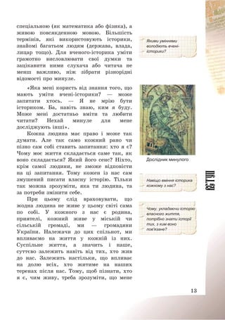 13
спеціальною (як математика або фізика), а
живою повсякденною мовою. Більшість
термінів, які використовують історики,
знайомі багатьом людям (держава, влада,
лицар тощо). Для вченого-історика уміти
грамотно висловлювати свої думки та
зацікавити ними слухача або читача не
менш важливо, ніж зібрати різнорідні
відомості про минуле.
Якими уміннями
володіють вчені-
історики?
«Яка мені користь від знання того, що
мають уміти вчені-історики? – може
запитати хтось. – Я не мрію бути
істориком. Ба, навіть знаю, ким я буду.
Може мені достатньо вміти та любити
читати? Нехай минуле для мене
досліджують інші».
Кожна людина має право і може так
думати. Але так само кожний рано чи
пізно сам собі ставить запитання: хто я є?
Чому моє життя складається саме так, як
воно складається? Який його сенс? Ніхто,
крім самої людини, не зможе відповісти
на ці запитання. Тому кожен із нас сам
змушений писати власну історію. Тільки
так можна зрозуміти, яка ти людина, та
за потреби змінити себе.
Дослідник минулого
Навіщо вміння історика
кожному з нас?
При цьому слід враховувати, що
жодна людина не живе у цьому світі сама
по собі. У кожного з нас є родина,
приятелі, кожний живе у міській чи
сільській громаді, ми – громадяни
України. Належачи до цих спільнот, ми
впливаємо на життя у кожній із них.
Суспільне життя, а значить і наше,
суттєво залежить навіть від тих, хто жив
до нас. Залежить настільки, що впливає
на долю всіх, хто житиме на наших
теренах після нас. Тому, щоб пізнати, хто
я є, чим живу, треба зрозуміти, що мене
Чому, укладаючи історію
власного життя,
потрібно знати історії
тих, з ким воно
пов'язане?
 