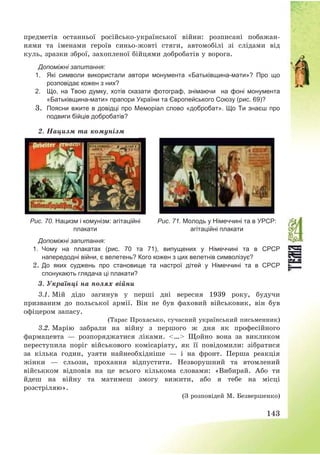 143
предметів останньої російсько-української війни: розписані побажан-
нями та іменами героїв синьо-жовті стяги, автомобілі зі слідами від
куль, зразки зброї, захопленої бійцями добробатів у ворога.
Допоміжні запитання:
1. Які символи використали автори монумента «Батьківщина-мати»? Про що
розповідає кожен з них?
2. Що, на Твою думку, хотів сказати фотограф, знімаючи на фоні монумента
«Батьківщина-мати» прапори України та Європейського Союзу (рис. 69)?
3. Поясни вжите в довідці про Меморіал слово «добробат». Що Ти знаєш про
подвиги бійців добробатів?
2. Нацизм та комунізм
Рис. 70. Нацизм і комунізм: агітаційні
плакати
Рис. 71. Молодь у Німеччині та в УРСР:
агітаційні плакати
Допоміжні запитання:
1. Чому на плакатах (рис. 70 та 71), випущених у Німеччині та в СРСР
напередодні війни, є велетень? Кого кожен з цих велетнів символізує?
2. До яких суджень про становище та настрої дітей у Німеччині та в СРСР
спонукають глядача ці плакати?
3. Українці на полях війни
3.1. Мій дідо загинув у перші дні вересня 1939 року, будучи
призваним до польської армії. Він не був фаховий військовик, він був
офіцером запасу.
(Тарас Прохасько, сучасний український письменник)
3.2. Марію забрали на війну з першого ж дня як професійного
фармацевта – розпоряджатися ліками. <…> Щойно вона за викликом
переступила поріг військового комісаріату, як її повідомили: зібратися
за кілька годин, узяти найнеобхідніше – і на фронт. Перша реакція
жінки – сльози, прохання відпустити. Незворушний та втомлений
військком відповів на це всього кількома словами: «Вибирай. Або ти
йдеш на війну та матимеш змогу вижити, або я тебе на місці
розстріляю».
(З розповідей М. Безвершенко)
 