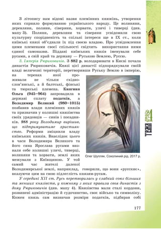 177
З літопису нам відомі назви племінних княжінь, утворення
яких сприяло формуванню українського народу. Це волиняни,
деревляни, поляни, сіверяни, хорвати, уличі і тиверці (див.
мапу 3). Поляни, деревляни та сіверяни усвідомили свою
культурну спорідненість та спільні інтереси ще в ІХ ст., коли
київські князі об’єднали їх під своєю владою. Про усвідомлення
цими племенами своєї спільності свідчить використання ними
єдиної самоназви. Піддані київських князів іменували себе
русами, а свій край та державу – Руською Землею, Руссю.
3. Імперія Рюриковичів. З 882 р. володарювати в Києві почала
династія Рюриковичів. Князі цієї династії підпорядкували своїй
владі величезні території, перетворивши Руську Землю в імперію,
на теренах якої про-
живали не тільки східно-
слов’янські, а й балтські, фінські
та тюркські племена. Княгиня
Ольга (945—964) запровадила в
державі сплату податків, а
Володимир Великий (980—1015)
позбавив влади племінних князів
та призначив у колишні князівства
своїх урядовців – синів і посадни-
ків. 988 року Володимир вирішив,
що підтримуватиме християн-
ство. Реформи зміцнили владу
київських князів. Внаслідок цього
в часи Володимира Великого та
його сина Ярослава русами виз-
нали себе колишні уличі, тиверці,
волиняни та хорвати, землі яких
межували з Київщиною. У той
самий час жителі далекої
Володимирської землі, наприклад, говорили, що вони «русскиє»,
вказуючи цим на свою підлеглість князям-русам.
У середині ХІІ ст. Русь перетворилась у слабкий союз більших
та менших князівств, у кожному з яких правила своя династія з
дому Рюриковичів (див. мапу 4). Князівства мали сталі кордони,
розвинені адміністрацію й судочинство, своє військо та символіку.
Кожен князь сам визначав розміри податків, підбирав собі
Олег Шупляк. Соколиний рід. 2017 р.
 