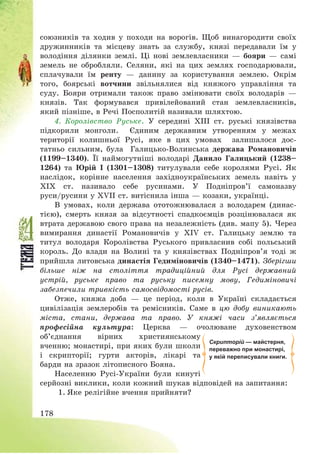 178
союзників та ходив у походи на ворогів. Щоб винагородити своїх
дружинників та місцеву знать за службу, князі передавали їм у
володіння ділянки землі. Ці нові землевласники – бояри – самі
земель не обробляли. Селяни, які на цих землях господарювали,
сплачували їм ренту – данину за користування землею. Окрім
того, боярські вотчини звільнялися від княжого управління та
суду. Бояри отримали також право змінювати своїх володарів –
князів. Так формувався привілейований стан землевласників,
який пізніше, в Речі Посполитій називали шляхтою.
4. Королівство Руське. У середині ХІІІ ст. руські князівства
підкорили монголи. Єдиним державним утворенням у межах
території колишньої Русі, яке в цих умовах залишалося дос-
татньо сильним, була Галицько-Волинська держава Романовичів
(1199—1340). Її наймогутніші володарі Данило Галицький (1238—
1264) та Юрій І (1301—1308) титулували себе королями Русі. Як
наслідок, корінне населення західноукраїнських земель навіть у
ХІХ ст. називало себе русинами. У Подніпров’ї самоназву
руси/русини у ХVІІ ст. витіснила інша – козаки, українці.
В умовах, коли держава ототожнювалася з володарем (динас-
тією), смерть князя за відсутності спадкоємців розцінювалася як
втрата державою свого права на незалежність (див. мапу 5). Через
вимирання династії Романовичів у XІV ст. Галицьку землю та
титул володаря Королівства Руського привласнив собі польський
король. До влади на Волині та у князівствах Подніпров’я тоді ж
прийшла литовська династія Гедиміновичів (1340—1471). Зберігши
більше ніж на століття традиційний для Русі державний
устрій, руське право та руську писемну мову, Гедиміновичі
забезпечили тривкість самосвідомості русів.
Отже, княжа доба – це період, коли в Україні складається
цивілізація землеробів та ремісників. Саме в цю добу виникають
міста, стани, держава та право. У княжі часи з’являється
професійна культура: Церква – очолюване духовенством
об’єднання вірних християнському
вченню; монастирі, при яких були школи
і скрипторії; гурти акторів, лікарі та
барди на зразок літописного Бояна.
Населенню Русі-України були кинуті
серйозні виклики, коли кожний шукав відповідей на запитання:
1. Яке релігійне вчення прийняти?
Скрипторій — майстерня,
переважно при монастирі,
у якій переписували книги.
 