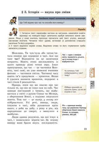 19
§ 3. Історія – наука про зміни
Завдання перед читанням тексту параграфа
Що Тобі відомо про час та способи його виміру?
Поради
1. Читаючи текст параграфа частина за частиною, намагайся знайти
відповіді на поміщені поруч запитання, пробуй виконати кожне зав-
дання. Якщо у класі вчитель пропонує прочитати цей текст уголос, виконуй
настанови вчителя. Читаючи текст удома, встанови (з допомогою старших)
наскільки Ти його розумієш.
2. У тексті виділено окремі слова. Виділене слово та його тлумачення треба
записати у словник.
Можливо, Ти чув/чула або читав/чи-
тала оповіді про подорожі в часі. Але що
таке час? Відповісти на це запитання
непросто. Навіть вчені висловлюють із
цього приводу різні точки зору. Існує
припущення, що час – це частинки Всес-
віту, такі самі, як уже виявлені вченими
фотони – частинки світла. Частинці часу
навіть ім’я придумали – хронотон. Якщо
б удалося виявити хронотон, подорожі в
часі стали б реальністю.
Час — один з вимірів
світу, тривалість усього,
що в ньому існує і
відбувається.
Чи хотілось Тобі
подорожувати у часі?
Чому?
Правда, поки що ми знаємо про час
тільки те, що він не існує сам по собі. Час
завжди пов’язаний з чимось, що відбу-
вається у світі: з рухом Сонця чи Місяця,
з обертанням Землі, з подіями людського
життя. Тож час – це вимір, у якому все
відбувається. Усі речі, явища, люди,
існуючи в часі, ніби рухаються крізь
нього, з доби на добу, з року в рік, від
народження до смерті, з минулого в
майбутнє.
Люди здавна розуміли, що все існує в
часі, і намагалися міряти час. За основу
виміру вони брали якусь послідовність
Підбери приклади на
користь думки, що ми всі
існуємо в часі.
Рік — одиниця виміру
часу, що дорівнює періоду
обертання Землі навколо
Сонця, та складає,
умовно, 365 діб.
 