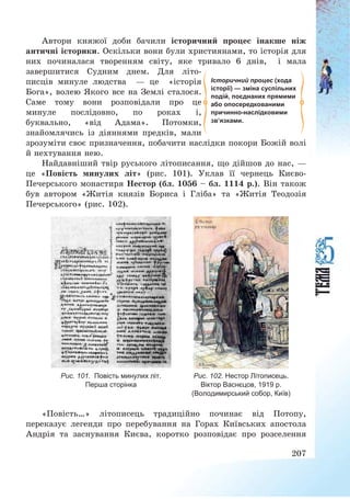 207
Автори княжої доби бачили історичний процес інакше ніж
античні історики. Оскільки вони були християнами, то історія для
них починалася творенням світу, яке тривало 6 днів, і мала
завершитися Судним днем. Для літо-
писців минуле людства – це «історія
Бога», волею Якого все на Землі сталося.
Саме тому вони розповідали про це
минуле послідовно, по роках і,
буквально, «від Адама». Потомки,
знайомлячись із діяннями предків, мали
зрозуміти своє призначення, побачити наслідки покори Божій волі
й нехтування нею.
Найдавніший твір руського літописання, що дійшов до нас, –
це «Повість минулих літ» (рис. 101). Уклав її чернець Києво-
Печерського монастиря Нестор (бл. 1056 — бл. 1114 р.). Він також
був автором «Житія князів Бориса і Гліба» та «Житія Теодозія
Печерського» (рис. 102).
Рис. 101. Повість минулих літ.
Перша сторінка
Рис. 102. Нестор Літописець.
Віктор Васнєцов, 1919 р.
(Володимирський собор, Київ)
«Повість…» літописець традиційно починає від Потопу,
переказує легенди про перебування на Горах Київських апостола
Андрія та заснування Києва, коротко розповідає про розселення
Історичний процес (хода
історії) — зміна суспільних
подій, поєднаних прямими
або опосередкованими
причинно-наслідковими
зв’язками.
 