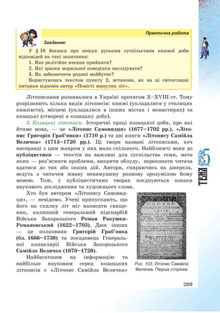 209
Практична робота
Завдання:
У § 18 йшлося про пошук руським суспільством княжої доби
відповідей на такі запитання:
1. Яке релігійне вчення прийняти?
2. Які зразки моральної поведінки наслідувати?
3. Як забезпечити родині майбутнє?
Користуючись текстом пункту 2, встанови, як на ці світоглядні
питання відповів автор «Повісті минулих літ».
Літописання розвивалося в Україні протягом X—XVIII ст. Тому
розрізняють кілька видів літописів: княжі (укладалися у столицях
князівств), місцеві (укладалися в інших містах і монастирях) та
козацькі (створені в козацьку добу).
3. Козацькі літописи. Історичні праці козацької доби, про які
йтиме мова, – це «Літопис Самовидця» (1677—1702 рр.), «Літо-
пис Григорія Граб’янки» (1710 р.) та дві книги «Літопису Самійла
Величка» (1715—1720 рр.). Ці твори названі літописами, хоч
насправді з цим жанром у них мало спільного. Найближчі вони до
публіцистики – текстів на важливі для суспільства теми, мета
яких – роз’яснити проблеми, викрити облуду, переконати читача
вдатися до тих або інших дій. Автори, спираючись на джерела,
ведуть з читачем жваву невимушену розмову зрозумілою йому
мовою. Тож, у публіцистичних творах поєднуються ознаки
наукового дослідження та художнього слова.
Хто був автором «Літопису Самовид-
ця», – невідомо. Учені припускають, що
його на схилку літ міг написати свяще-
ник, колишній генеральний підскарбій
Війська Запорозького Роман Ракушка-
Романовський (1622—1703). Двоє інших
– це полковник Григорій Граб’янка
(бл. 1666—1738) та посадовець Генераль-
ної канцелярії Війська Запорозького
Самійло Величко (1670—1728).
Найбагатшим на інформацію та
найбільш науковим серед козацьких
літописів є «Літопис Самійла Величка»
Рис. 103. Літопис Самійла
Величка. Перша сторінка
 