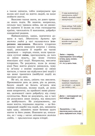 21
а також оцінити, тобто поміркувати про
вплив цієї події на життя людей, на наше
особисте життя.
Важливо також знати, як довго трива-
ла якась подія. Не знаючи, наприклад,
скільки часу тривала війна, ми не зможе-
мо оцінити її вплив на стан господарства
країни, чисельність її населення, добробут
конкретної родини.
Найважливіше, однак, навчитися ду-
мати в часі. Здатність думати про
життя людей у часі називається істо-
ричним мисленням. Мислити історично
означає вміти виявляти початок і кінець
події, розкладати її перебіг на часові
проміжки – періоди, етапи, коли трапля-
лися суттєві зміни, прогнозувати, до чого
ці зміни ведуть, що може статися
внаслідок цієї події. Наприклад, мислячи
історично, Ти розумієш, коли (в якому
віці) Твоє життя рішуче змінилося, чому
(у зв’язку з якими подіями) ці зміни
настали, а також що відбулося (які події) і
що може трапитися (майбутні події) як
наслідок цих змін.
Не всі, на жаль, уміють так мислити.
Проживаючи день за днем, рік за роком,
багато людей не бачать зв’язків між
своїми вчинками, впливу подій, до яких
вони непричетні, на прийняті ними рішен-
ня, залежності свого добробуту від стану
суспільства. Вони не розуміють, що в часі
ми рухаємося лише вперед, від минулого
до майбутнього. Не усвідомлюють, що
наше життя, існування людства – це без-
перервний перебіг/хід подій, які, змінюючи
одна одну, змінюють наше бачення цього
життя та його умови. Пояснити це, показа-
ти, як і чому з часом змінювалося життя
людей, – призначення науки історії.
У чому виявляється
наступність подій?
Наведи приклади такої
наступності.
Назви відому Тобі подію
та вкажи її тривалість.
Як виявити, чи людина
володіє історичним
мисленням?
Зміна — перехід,
перетворення чого-небудь
(стану, руху, ознаки,
властивості
й т. ін.) у щось інше.
Поміркуй, наскільки
правдиве твердження,
що історія — це наука
про людей у часі.
Дата — календарний час
якої-небудь події.
Тривалість — час,
протягом якого хтось діє,
щось відбувається, існує.
 