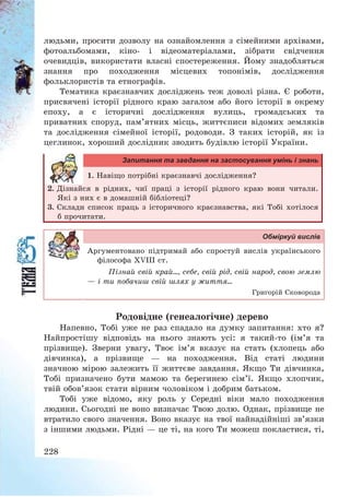 228
людьми, просити дозволу на ознайомлення з сімейними архівами,
фотоальбомами, кіно- і відеоматеріалами, зібрати свідчення
очевидців, використати власні спостереження. Йому знадобляться
знання про походження місцевих топонімів, дослідження
фольклористів та етнографів.
Тематика краєзнавчих досліджень теж доволі різна. Є роботи,
присвячені історії рідного краю загалом або його історії в окрему
епоху, а є історичні дослідження вулиць, громадських та
приватних споруд, пам’ятних місць, життєписи відомих земляків
та дослідження сімейної історії, родоводи. З таких історій, як із
цеглинок, хороший дослідник зводить будівлю історії України.
Запитання та завдання на застосування умінь і знань
1. Навіщо потрібні краєзнавчі дослідження?
2. Дізнайся в рідних, чиї праці з історії рідного краю вони читали.
Які з них є в домашній бібліотеці?
3. Склади список праць з історичного краєзнавства, які Тобі хотілося
б прочитати.
Обміркуй вислів
Аргументовано підтримай або спростуй вислів українського
філософа ХVІІІ ст.
Пізнай свій край..., себе, свій рід, свій народ, свою землю
– і ти побачиш свій шлях у життя...
Григорій Сковорода
Родовідне (генеалогічне) дерево
Напевно, Тобі уже не раз спадало на думку запитання: хто я?
Найпростішу відповідь на нього знають усі: я такий-то (ім’я та
прізвище). Зверни увагу, Твоє ім’я вказує на стать (хлопець або
дівчинка), а прізвище – на походження. Від статі людини
значною мірою залежить її життєве завдання. Якщо Ти дівчинка,
Тобі призначено бути мамою та берегинею сім’ї. Якщо хлопчик,
твій обов’язок стати вірним чоловіком і добрим батьком.
Тобі уже відомо, яку роль у Середні віки мало походження
людини. Сьогодні не воно визначає Твою долю. Однак, прізвище не
втратило свого значення. Воно вказує на твої найнадійніші зв’язки
з іншими людьми. Рідні – це ті, на кого Ти можеш покластися, ті,
 