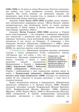 247
(1845—1918) за 14 років до німця Вільгельма Рентгена сконструю-
вав трубку, яка стала прообразом сучасних рентгенівських
апаратів. Він також пояснив, як виникають промені, що
проникають через м’які тканини тіла, та першим у світі зробив
рентгенівський знімок людського скелета.
Академік Євген Патон (1870—1953) розробив метод швидкіс-
ного автоматичного зварювання металу. «Метод Патона» широко
використовується при будівництві мостів та інших залізних
конструкцій. У Києві іменем Є. Патона названо залізний міст
через Дніпро, зведений у 1953 р.
Академік Віктор Глушков (1923—1982) розпочав в Україні
епоху комп’ютеризації – час створення і поширення інформацій-
них технологій, з допомогою яких знання, накопичені людьми
впродовж тисячоліть, стали доступними кожному, хто лише ними
цікавиться й має доступ до Інтернету. У створеному з його
ініціативи Інституті кібернетики («Кібцентрі») у 1960-х роках
розробили перші в Україні електронно-обчислювальні машини
(ЕОМ), чи, простіше кажучи, комп’ютери.
3. Університети. Провідними центрами наукових досліджень
сьогодні є також університети. Слово «університет» означає
«об’єднання тих, хто вчить, і тих, хто
навчається». Викладачі університетів на-
вчають студентів і разом з ними
проводять наукові дослідження.
Найдавнішими в Україні є Львівський
(1661), Харківський (1805) і Київський
(1834) університети. Найбільшим в
Україні і найвідомішим у світі українським центром науки та
освіти є Національний університет «Київський політехнічний
інститут імені Ігоря Сікорського» (1898). Сьогодні тут навчається
майже 25 тис. студентів та молодих науковців, у тому числі й
студенти-іноземці.
Перші університети виникли в Середньовіччі. Найдавнішим
вважається університет у м. Болонья (Італія, 1088). Невдовзі
заснували популярні сьогодні Оксфордський (Велика Британія,
1117), Кембриджський (Велика Британія, 1209), Сорбонну
(Франція, 1253), Карлів (Чехія, 1348) та Ягеллонський (Польща,
1364) університети. В Україні найдавнішими навчальними
закладами, викладання в яких відповідало вимогам до
Університет — вищий
навчальний заклад,
добровільне об’єднання
викладачів і студентів для
наукових досліджень та
підготовки спеціалістів
найвищої майстерності.
 
