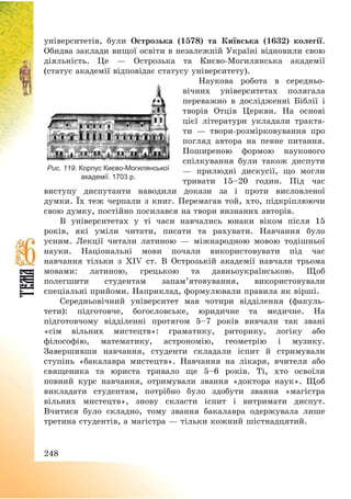 248
університетів, були Острозька (1578) та Київська (1632) колегії.
Обидва заклади вищої освіти в незалежній Україні відновили свою
діяльність. Це – Острозька та Києво-Могилянська академії
(статус академії відповідає статусу університету).
Наукова робота в середньо-
вічних університетах полягала
переважно в дослідженні Біблії і
творів Отців Церкви. На основі
цієї літератури укладали тракта-
ти – твори-розмірковування про
погляд автора на певне питання.
Поширеною формою наукового
спілкування були також диспути
– прилюдні дискусії, що могли
тривати 15—20 годин. Під час
виступу диспутанти наводили докази за і проти висловленої
думки. Їх теж черпали з книг. Перемагав той, хто, підкріплюючи
свою думку, постійно посилався на твори визнаних авторів.
В університетах у ті часи навчались юнаки віком після 15
років, які уміли читати, писати та рахувати. Навчання було
усним. Лекції читали латиною – міжнародною мовою тодішньої
науки. Національні мови почали використовувати під час
навчання тільки з XIV ст. В Острозькій академії навчали трьома
мовами: латиною, грецькою та давньоукраїнською. Щоб
полегшити студентам запам’ятовування, використовували
спеціальні прийоми. Наприклад, формулювали правила як вірші.
Середньовічний університет мав чотири відділення (факуль-
тети): підготовче, богословське, юридичне та медичне. На
підготовчому відділенні протягом 5—7 років вивчали так звані
«сім вільних мистецтв»: граматику, риторику, логіку або
філософію, математику, астрономію, геометрію і музику.
Завершивши навчання, студенти складали іспит й стримували
ступінь «бакалавра мистецтв». Навчання на лікаря, вчителя або
священика та юриста тривало ще 5—6 років. Ті, хто освоїли
повний курс навчання, отримували звання «доктора наук». Щоб
викладати студентам, потрібно було здобути звання «магістра
вільних мистецтв», знову скласти іспит і витримати диспут.
Вчитися було складно, тому звання бакалавра одержувала лише
третина студентів, а магістра – тільки кожний шістнадцятий.
Рис. 119. Корпус Києво-Могилянської
академії. 1703 р.
 