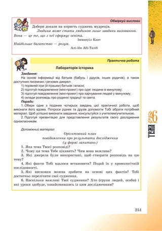 251
Обміркуй вислови
Добери докази на користь суджень мудреців.
Людина може стати людиною лише завдяки вихованню.
Вона – це те, що з неї сформує освіта.
Іммануїл Кант
Найбільше багатство – розум.
Алі-ібн Абі-Таліб
Практична робота
Лабораторія історика
Завдання:
На основі інформації від батьків (бабусь і дідусів, інших родичів), а також
доступних писемних і речових джерел:
1) порівняй ігри (й іграшки) батьків і власні;
2) підготуй повідомлення (міні-проект) про одяг людини в минулому;
3) підготуй повідомлення (міні-проект) про харчування людей у минулому;
4) склади розповідь про родинні традиції та свята.
Поради:
1. Обери одне з поданих чотирьох завдань цієї практичної роботи, щоб
виконати його вдома. Попроси рідних та друзів допомогти Тобі зібрати потрібний
матеріал. Щоб успішно виконати завдання, консультуйся з учителем/учителькою.
2. Підготуй презентацію для представлення результатів свого дослідження
однокласникам.
Допоміжний матеріал
Орієнтовний план
повідомлення про результати дослідження
(у формі запитань)
1. Яка тема Твоєї розповіді?
2. Чому ця тема Тебе цікавить? Чим вона важлива?
3. Які джерела були використані, щоб створити розповідь на цю
тему?
4. Які факти Тобі вдалося встановити? Подай їх у хронологічній
послідовності.
5. Які висновки можна зробити на основі цих фактів? Тобі
достатньо перелічити свої судження.
6. Наскільки важливі Твої судження? Хто (групи людей, особи) і
які уроки здобуде, ознайомившись із цим дослідженням?
 