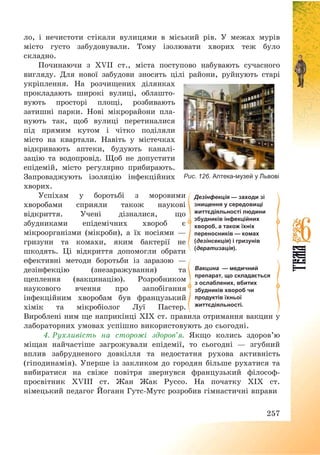 257
ло, і нечистоти стікали вулицями в міський рів. У межах мурів
місто густо забудовували. Тому ізолювати хворих теж було
складно.
Починаючи з XVII ст., міста поступово набувають сучасного
вигляду. Для нової забудови зносять цілі райони, руйнують старі
укріплення. На розчищених ділянках
прокладають широкі вулиці, облашто-
вують просторі площі, розбивають
затишні парки. Нові мікрорайони пла-
нують так, щоб вулиці перетиналися
під прямим кутом і чітко поділяли
місто на квартали. Навіть у містечках
відкривають аптеки, будують каналі-
зацію та водопровід. Щоб не допустити
епідемій, місто регулярно прибирають.
Запроваджують ізоляцію інфекційних
хворих.
Успіхам у боротьбі з моровими
хворобами сприяли також наукові
відкриття. Учені дізналися, що
збудниками епідемічних хвороб є
мікроорганізми (мікроби), а їх носіями –
гризуни та комахи, яким бактерії не
шкодять. Ці відкриття допомогли обрати
ефективні методи боротьби із заразою –
дезінфекцію (знезаражування) та
щеплення (вакцинацію). Розробником
наукового вчення про запобігання
інфекційним хворобам був французький
хімік та мікробіолог Луї Пастер.
Вироблені ним ще наприкінці ХІХ ст. правила отримання вакцин у
лабораторних умовах успішно використовують до сьогодні.
4. Рухливість на сторожі здоров’я. Якщо колись здоров’ю
міщан найчастіше загрожували епідемії, то сьогодні – згубний
вплив забрудненого довкілля та недостатня рухова активність
(гіподинамія). Уперше із закликом до городян більше рухатися та
вибиратися на свіже повітря звернувся французький філософ-
просвітник XVIIІ ст. Жан Жак Руссо. На початку ХІХ ст.
німецький педагог Йоганн Гутс-Мутс розробив гімнастичні вправи
Рис. 126. Аптека-музей у Львові
Дезінфекція — заходи зі
знищення у середовищі
життєдіяльності людини
збудників інфекційних
хвороб, а також їхніх
переносників — комах
(дезінсекція) і гризунів
(дератизація).
Вакцина — медичний
препарат, що складається
з ослаблених, вбитих
збудників хвороб чи
продуктів їхньої
життєдіяльності.
 