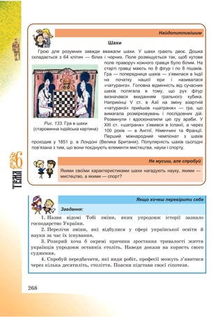 268
Найдопитливішим
Шахи
Грою для розумних завжди вважали шахи. У шахи грають двоє. Дошка
складається з 64 клітин — білих і чорних. Поле розміщується так, щоб кутове
поле праворуч кожного гравця було білим. На
старті гравці мають по 8 фігур і по 8 пішаків.
Гра — попередниця шахів — з’явилася в Індії
на початку нашої ери і називалася
«чатуранга». Головна відмінність від сучасних
шахів полягала в тому, що рух фігур
визначався вкиданням грального кубика.
Наприкінці V ст. в Азії на зміну азартній
«чатуранзі» прийшов «шатранж» — гра, що
вимагала розмірковувань і послідовних дій.
Розвинули і вдосконалили цю гру араби. У
XIII ст. «шатранж» з’явився в Іспанії, а через
100 років — в Англії, Німеччині та Франції.
Перший міжнародний чемпіонат з шахів
проходив у 1851 р. в Лондоні (Велика Британія). Популярність шахів сьогодні
пов’язана з тим, що вони поєднують елементи мистецтва, науки і спорту.
Не мусиш, але спробуй
Якими своїми характеристиками шахи нагадують науку, якими —
мистецтво, а якими — спорт?
Якщо хочеш перевірити себе
Завдання:
1. Назви відомі Тобі зміни, яких упродовж історії зазнало
господарство України.
2. Перелічи зміни, які відбулися у сфері української освіти й
науки за час їх існування.
3. Розкрий хоча б окремі причини зростання тривалості життя
українців упродовж останніх століть. Наведи докази на користь свого
судження.
4. Спробуй передбачити, які види робіт, професії можуть з’явитися
через кілька десятиліть, століття. Поясни підстави своєї гіпотези.
Рис. 133. Гра в шахи
(старовинна індійська картина)
 