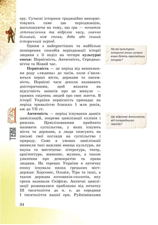 34
еру. Сучасні історики традиційно викорис-
товують саме цю періодизацію,
наголошуючи на тому, що ера – початок
літочислення та відрізок часу, значно
більший, ніж епоха, доба або інший
історичний період.
Одним з найпростіших та найбільш
поширених способів періодизації історії
людини є її поділ на чотири культурні
епохи: Первісність, Античність, Середньо-
віччя та Новий час.
Первісність – це період від виникнен-
ня роду «людина» до часів, коли з’явля-
ються перші міста, держави та писем-
ність. Первісні часи деколи називають
доісторичними, щоб вказати на
відсутність записів про це минуле –
прямих свідчень людей про своє життя. В
історії України первісність припадає на
період тривалістю близько 1 млн років,
аж до VІІ ст.
На які культурно-
історичні епохи сучасні
вчені ділять європейську
історію?
Античність – період існування давніх
цивілізацій, зокрема цивілізації еллінів і
римлян. Цивілізованими прийнято
називати суспільства, у яких існують
міста та держави, а люди описують на
письмі свої погляди на суспільство і
природу. Саме в умовах цивілізації
виникли такі важливі явища культури, як
наука та мистецтва: література, театр,
архітектура, живопис, музика, а також
уявлення про демократію та права
людини. На теренах України в античну
епоху існувала низка грецьких міст-
держав: Херсонес, Ольвія, Тіра та інші, а
також держава кочовиків-сколотів, яку
греки називали Скіфією. Античні цивілі-
зації розвивалися приблизно від початку
ІІІ тисячоліття до н. е. до середини
І тисячоліття нашої ери. Руйнівниками
Що відрізняє Античність
від попереднього
періоду?
 