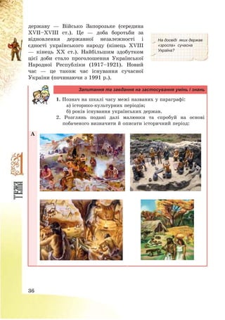 36
державу – Військо Запорозьке (середина
ХVІІ—ХVІІІ ст.). Це – доба боротьби за
відновлення державної незалежності і
єдності українського народу (кінець ХVІІІ
– кінець ХХ ст.). Найбільшим здобутком
цієї доби стало проголошення Української
Народної Республіки (1917—1921). Новий
час – це також час існування сучасної
України (починаючи з 1991 р.).
На досвіді яких держав
«зросла» сучасна
Україна?
Запитання та завдання на застосування умінь і знань
1. Познач на шкалі часу межі названих у параграфі:
а) історико-культурних періодів;
б) років існування українських держав.
2. Розглянь подані далі малюнки та спробуй на основі
побаченого визначити й описати історичний період:
А
 
