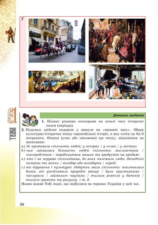 38
Г
Домашнє завдання
1. Познач різними кольорами на шкалі часу історичні
епохи (періоди).
2. Подумки здійсни подорож у минуле на «машині часу». Обери
культурно-історичну епоху європейської історії, в яку хотів/ла би/б
потрапити. Опиши (усно або письмово) цю епоху, відповівши на
запитання:
а) де проживала спільнота людей: у печерах / у селах / у містах;
б) чим займалася більшість людей спільноти: мисливством /
землеробством / виробництвом машин та продуктів на продаж;
в) хто і як керував спільнотами, до яких належали люди: досвідчені
чоловіки та жінки / володар або володарка / народ;
г) які вірування і культурні здобутки мали спільноти: поклонялися
богам, які уособлювали природні явища / були християнами /
чаклували / займались науками / вчилися ремесла у батьків /
вчилися грамоти та рахунку і т. д.
Назви відомі Тобі події, що відбулися на теренах України у цей час.
 