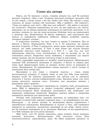 4
Слово від автора
Книга, яку Ти тримаєш у руках, створена автором так, щоб Ти навчився
мислити історично, тобто в часі. Історичне мислення допомагає зрозуміти себе
та світ людей, у якому кожен з нас має знайти своє місце. Ми завжди у таких
пошуках, бо щодня ставимо собі запитання: «Що я зробив?», «Як повівся?»,
«Чому усе вийшло саме так?», «Що мені далі робити?», «Як вийти із ситуації,
що склалася?». Подумки повертаючись до того, що вже відбулося, ми, інколи,
виявляємо, що не завжди правильно відповідали на перелічені запитання. І, як
наслідок, вчиняли те, про що тепер жалкуємо. Особливо часто ми помиляємося
в дитячому віці. Помиляємося, бо бракує вправності, щоб аналізувати своє
минуле та передбачати найближче майбутнє. Набути потрібних навичок
допомагає предмет «історія».
У підручнику пояснено, що таке історія та навіщо її пізнавати. Про це
йдеться у Вступі. Опрацьовуючи Теми 1 та 2, Ти дізнаєшся, що означає
мислити історично. З Теми 3 довідаєшся, звідки люди черпають відомості про
минуле, які треба осмислити. У Темі 4 мова йтиме про спільне бачення
українцями минулого нації (народу), а в Темі 5 – про тих, для кого
обдумування минулого стало покликанням, та про їх погляди на те, як
пояснювати минуле. Підручник також знайомить з важливими для нашого
народу подіями, про які нагадують пам’ятки історії та пам’ятники.
Зміст параграфів підручника не потрібно запам’ятовувати. Обмірковувати
написане Тобі допоможуть запитання та завдання. У Вступі та перших двох
темах вони сформульовані навіть до окремих частин тексту та розміщені на
полях. Відповідаючи, Ти розвиватимеш уміння виділяти в тексті головне та
аналізувати його основні ідеї.
Важливими в усіх темах є історичні терміни – слова, якими
послуговуються історики. У перших темах ці нові для Тебе слова виділені.
Завдяки цьому Ти звикнеш задумуватися над змістом слів та навчишся
виявляти у текстах ключові (найважливіші) слова. Значення нових слів часто
можна зрозуміти, читаючи текст. Уточнити своє розуміння зможеш з
розміщених поруч приміток.
Низка завдань у підручнику спрямована на розвиток твоїх дослідницьких
умінь. Щоб їх сформувати, до джерел історичної інформації часто додані
пам’ятки-інструкції. Вони визначають послідовність дій, необхідних для
отримання джерельних відомостей. Виробити навички роботи з джерелами
допоможуть матеріали для практичних робіт.
Остання тема підручника задумана одночасно як винагорода всім, хто
терпеливо й наполегливо навчався упродовж року, і як випробування для них.
Винагорода – це розсип цікавих та маловідомих фактів українського і
європейського повсякдення. Випробування ж полягає в тому, щоб спробувати
відповісти на запитання, однозначних відповідей на які немає. Автор очікує,
що Ти навчишся відповідати на ці запитання. Можливо, не все вдаватиметься,
та в Тебе попереду ще п’ять років навчання.
Щоб знати, чого Ти можеш навчитися, перед кожною темою поміщено
очікувані результати. Допомагатимуть Тобі досягнути успіху Твоя
вчителька/вчитель, однокласники, рідні. Не бійся попросити допомоги та
 