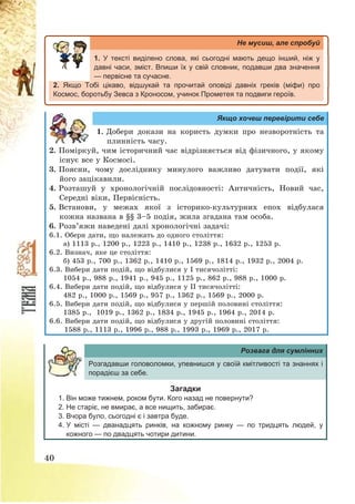40
Не мусиш, але спробуй
1. У тексті виділено слова, які сьогодні мають дещо інший, ніж у
давні часи, зміст. Впиши їх у свій словник, подавши два значення
— первісне та сучасне.
2. Якщо Тобі цікаво, відшукай та прочитай оповіді давніх греків (міфи) про
Космос, боротьбу Зевса з Кроносом, учинок Прометея та подвиги героїв.
Якщо хочеш перевірити себе
1. Добери докази на користь думки про незворотність та
плинність часу.
2. Поміркуй, чим історичний час відрізняється від фізичного, у якому
існує все у Космосі.
3. Поясни, чому досліднику минулого важливо датувати події, які
його зацікавили.
4. Розташуй у хронологічній послідовності: Античність, Новий час,
Середні віки, Первісність.
5. Встанови, у межах якої з історико-культурних епох відбулася
кожна названа в §§ 3—5 подія, жила згадана там особа.
6. Розв’яжи наведені далі хронологічні задачі:
6.1. Обери дати, що належать до одного століття:
а) 1113 р., 1200 р., 1223 р., 1410 р., 1238 р., 1632 р., 1253 р.
6.2. Визнач, яке це століття:
б) 453 р., 700 р., 1362 р., 1410 р., 1569 р., 1814 р., 1932 р., 2004 р.
6.3. Вибери дати подій, що відбулися у І тисячолітті:
1054 р., 988 р., 1941 р., 945 р., 1125 р., 862 р., 988 р., 1000 р.
6.4. Вибери дати подій, що відбулися у ІІ тисячолітті:
482 р., 1000 р., 1569 р., 957 р., 1362 р., 1569 р., 2000 р.
6.5. Вибери дати подій, що відбулися у першій половині століття:
1385 р., 1019 р., 1362 р., 1834 р., 1945 р., 1964 р., 2014 р.
6.6. Вибери дати подій, що відбулися у другій половині століття:
1588 р., 1113 р., 1996 р., 988 р., 1993 р., 1969 р., 2017 р.
Розвага для сумлінних
Розгадавши головоломки, упевнишся у своїй кмітливості та знаннях і
порадієш за себе.
Загадки
1. Він може тижнем, роком бути. Кого назад не повернути?
2. Не старіє, не вмирає, а все нищить, забирає.
3. Вчора було, сьогодні є і завтра буде.
4. У місті — дванадцять ринків, на кожному ринку — по тридцять людей, у
кожного — по двадцять чотири дитини.
 
