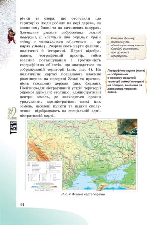 44
річки та озера, що оточували цю
територію, люди робили на корі дерева, на
слонячому бивні та на вичинених шкурах.
Зменшене умовне зображення земної
поверхні, її частини або окремих країн
світу з позначеними об’єктами – це
карта (мапа). Розрізняють карти фізичні,
політичні й історичні. Перші відобра-
жають географічний простір, тобто
взаємне розташування і протяжність
географічних об’єктів, що знаходяться на
зображуваній території (див. рис. 4). На
політичних картах позначають взаємне
розміщення на поверхні Землі та протяж-
ність (кордони) держав (див. форзац).
Політико-адміністративний устрій території
окремої держави: столицю, адміністративні
центри земель, де знаходяться органи
урядування, адміністративні межі цих
земель, населені пункти та шляхи сполу-
чення відображають на спеціальній адмі-
ністративній карті.
Розглянь фізичну,
політичну та
адміністративну карти.
Спробуй розповісти,
про що вони і
нформують.
Географічна карта (мапа)
— зображення
в певному масштабі
території земної поверхні
на площині, виконане за
допомогою умовних
знаків.
Рис. 4. Фізична карта України
 