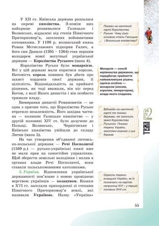 55
У ХІІ ст. Київська держава розпалася
на окремі князівства. З-поміж них
найкраще розвивалися Галицьке і
Волинське, віддалені від степів Північного
Причорномор’я, заселених войовничими
кочовиками. У 1199 р. волинський князь
Роман Мстиславович підкорив Галич, а
його син Данило (1205 — 1264) став першим
володарем нової могутньої української
держави – Королівства Руського (мапа 4).
Покажи на настінній
карті Королівство
Руське. Чому його
основою стали Галицьке
і Волинське князівства?
Королівство Руське було монархією.
Всі у цій державі мали коритися королю.
Натомість король повинен був дбати про
захист кордонів своєї держави, її
цілісність. Відповідальність за прийняті
рішення, як тоді вважали, він ніс перед
Богом, з волі Якого династія і він особисто
тримали владу.
Монархія — спосіб
керівництва державою, що
передбачає прийняття
найважливіших рішень
однією особою —
монархом (князем,
королем, імператором),
влада якого спадкова.
Вимирання династії Романовичів – це
одна з причин того, що Королівство Руське
втратило незалежність. Його західна части-
на – колишнє Галицьке князівство – у
другій половині ХІV ст. було долучене до
Польщі. Волинське, Чернігівське і
Київське князівства увійшли до складу
Литви (мапа 5).
На час утворення об’єднаної литовсь-
ко-польської держави – Речі Посполитої
(1569 р.) – русько-українські князі вже
не мали прав на самостійне управління.
Щоб зберегти земельні володіння і вплив в
органах влади Речі Посполитої, вони
ставали польськомовними католиками.
Віднайди на настінній
карті та покажи
держави, які захопили
землі Королівства
Руського. Покажи
терени України,
захоплені кожною з цих
держав.
3. Україна. Відновлення української
державності пов’язане з новою провідною
верствою українців – козацтвом. Козаки
в ХVІ ст. заселяли прикордонні зі степами
Північного Причорномор’я землі, які
називали Україною. Назву «Україна»
Окресли терени
козацької України, як їх
позначали на картах
наприкінці ХVІ – у першій
половині ХVІІ ст.
 