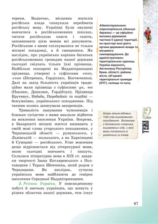67
терени. Водночас, місцевих жителів
російська влада спонукала переймати
російську мову. Українці були змушені
навчатися в російськомовних школах,
читати російською книги і газети,
заповнювати цією мовою всі документи.
Російською з ними спілкувалися не тільки
місцеві посадовці, а й священики. Як
наслідок, про українське коріння багатьох
російськомовних громадян нашої держави
сьогодні свідчать тільки їхні прізвища.
Найбільш поширені на Наддніпрянщині
прізвища, утворені з суфіксами -енко,
-єнко (Петренко, Гордієнко, Костюченко).
Далі на захід більшість українців тради-
ційно мали прізвища з суфіксами -ук, -юк
(Павлюк, Данилюк, Гордійчук). Прізвища
Крутивус, Небаба, Перебийніс та подібні –
безсумнівно, українського походження. Під
такими колись записували запорожців.
Адміністративно-
територіальна одиниця
держави — це офіційно
визнана державою
частина її єдиної території,
на просторі якої діють
органи державної влади та
місцевого
самоврядування. До
адміністративно-
територіальних одиниць
України відносять
Автономну Республіку
Крим, області, райони,
міста, об’єднані
територіальні громади
(ОТГ), селища та села.
Тривалість панування чужоземців і
близьке сусідство з ними наклали відбиток
на мовлення населення України. Зокрема,
в Закарпатті місцеві жителі вживають у
своїй мові слова угорського походження, у
Чернівецькій області – румунського, у
Львівській – польського, а на Харківщині
й Сумщині – російського. Усне мовлення
дещо відрізняється від літературної мови,
якою сьогодні навчають і пишуть.
Склалася літературна мова в ХІХ ст. завдя-
ки творчості Івана Котляревського з Пол-
тавщини і Тараса Шевченка, який родом з
Черкащини. Як наслідок, сучасна
українська мова найближча до говірок
населення Середньої Наддніпрянщини.
Назви кілька відомих
Тобі слів іншомовного
походження. Встанови
з допомогою словника
іншомовних слів, з якої
мови потрапили в
українську ці слова.
2. Регіони України. У повсякденному
побуті й звичаях українців, що живуть у
різних областях нашої держави, теж існує
 