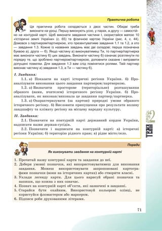 71
Практична робота
Ця практична робота складається з двох частин. Обидві треба
виконати на уроці. Першу виконують усно, у парах, а другу — самостій-
но на контурній карті. Щоб виконати завдання частини І, скористайся мапою 10
«Історичні землі України» (с. 65) та фізичною картою України (рис. 4, с. 44).
Домовся з партнером/партнеркою, хто презентуватиме завдання 1.1 та 1.2, а хто
— завдання 1.3. Кожне із названих завдань має дві складові; перша позначена
буквою а), друга — б). Якщо частину а) виконуватимеш Ти, то партнер/партнерка
має виконати частину б) цих завдань. Виконати частину б) означає розглянути по
порядку те, що зроблено партнером/партнеркою, доповнити сказане і виправити
допущені помилки. Для завдання 1.3 вам слід помінятися ролями. Твій партнер
виконає частину а) завдання 1.3, а Ти — частину б).
І. Завдання:
1.1. а) Показати на карті історичні регіони України. б) Про-
аналізувати виконання цього завдання партнером/партнеркою.
1.2. а) Визначити просторове (територіальне) розташування
обраного (вами, вчителем) історичного регіону України. б) Про-
аналізувати, як виконав/виконала це завдання партнер/партнерка.
1.3. а) Охарактеризувати (за картою) природні умови обраного
історичного регіону. б) Висловити припущення про результати впливу
ландшафту та клімату регіону на місцеву народну культуру.
ІІ. Завдання:
2.1. Позначити на контурній карті державний кордон України,
надписати назви держав-сусідів.
2.2. Позначити і надписати на контурній карті: а) історичні
регіони України; б) територію рідного краю; в) рідне місто/село.
Поради
Як виконувати завдання на контурній карті
1. Прочитай назву контурної карти та завдання до неї.
2. Добери умовні позначки, які використовуватимеш для виконання
завдання. Можеш використовувати запропоновані картогра-
фами позначки (вони на історичних картах) або створити власні.
3. Уклади легенду карти. Для цього нарисуй обрані позначки та
напиши, що кожна з них означає.
4. Познач на контурній карті об’єкти, які зазначені в завданні.
5. Старайся бути охайним. Використовуй кольорові олівці, не
користуйся фломастером або маркером.
6. Підписи роби друкованими літерами.
 