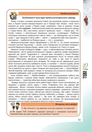 73
Найдопитливішим
Особливості культури кримськотатарського народу
Назву «татари» стосовно населення Таврії, яке розмовляє однією з тюркських
мов, в Україні почали використовувати ще в Середні віки. Козаки також часто
вживали до своїх сусідів з Півдня назву «кримчаки». Самі ж кримські татари
називають себе киримли. Національним символом кримськотатарського народу
є «тарак-тамга» або «хан-тамга» династії кримських ханів — Гераїв (рис. 14).
Слово «тамга» з монгольської буквально означає «штамп/друк». Найбільш
популярне пояснення символічного змісту тамги — це припущення, що в основі
знака — ідея триєдності Світу (небо — земля — підземелля) або Часу (минуле —
сьогодення — майбутнє) чи Людини (душа — тіло — розум/дух).
Кримськотатарський народ сформувався у ХІІІ–ХV ст. на основі населення
степової частини півострова — ногаїв, татів з Кримських гір (потомки половців) і
жителів Південного Берега Криму: греків, готів, італійців (з м. Генуї) та турків.
Кримські татари сповідують іслам — одну з найпоширеніших світових релігій.
Повсякденне життя кримськотатарського народу в давнину суворо відповідало
вимогам цієї релігії. Традиційно в перший день молодика у місяці Рамазан
(Рамадан) і протягом 30 днів киримли дотримувалися посту та чинили добрі
справи. Обов’язком вважалося запросити до себе в дім хоча б одного
мусульманина й нагодувати його вечерею. За чотири дні до завершення посту
жінки починали ретельно прибирати оселю, а чоловіки — чистити худобу. Дітям
шили або купували новий одяг, взуття. Тоді ж впорядковували могили близьких.
Так готувалися до одного з двох головних для мусульман свят — Ураза-байрам.
Звичай вимагав, щоб домашні страви та солодощі діти рознесли сусідам. Обмін
стравами відбувався, щоб «у домі завжди були пахощі їжі».
Інше головне свято — Курбан-байрам — теж супроводжувала турбота про
бідних, немічних і похилих віком людей. Забезпечити незаможних у дні цього
свята м’ясом — таким був обов’язок кожного заможного киримли.
Правда, більшість киримли жили доволі бідно. Мали тільки хати-мазанки, які
будували з дерева, цегли, дерну і глини. Покривали хату теж дерном або
черепицею. Жінки і чоловіки носили майже однакове вбрання: сорочку, поверх
якої одягали каптан з вузькими рукавами, широкі шаровари, шкарпетки, чобітки з
тонкої м’якої козлячої шкіри, найчастіше жовтого кольору, або туфлі. Чоловіки
одягали на голену голову червону суконну тюбетейку, а поверх — високу круглу
шапку. Жінки носили коси: заміжні — дві коси, які завивали біля голови, а
незаміжні — багато дрібних кіс, що звисали за спиною. За мусульманським
звичаєм, жінки на людях прикривали обличчя тонкою тканиною.
Не мусиш, але спробуй
1. Що спільного і що відрізняє культури киримли та українців?
2. Які відомі Тобі елементи народної культури є наслідком культурних
взаємовпливів цих двох народів, що населяють Україну?
 