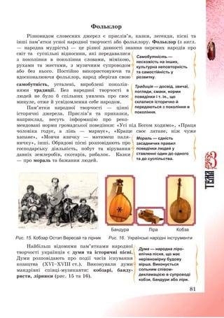81
Фольклор
Різновидом словесних джерел є прислів’я, казки, легенди, пісні та
інші пам’ятки усної народної творчості або фольклору. Фольклор (з англ.
– народна мудрість) – це різної давності знання окремих народів про
світ та суспільні відносини, які передавалися
з покоління в покоління словами, мімікою,
рухами та жестами, з музичним супроводом
або без нього. Постійно використовуючи та
вдосконалюючи фольклор, народ зберігав свою
самобутність, усталені, вироблені поколін-
нями традиції. Без народної творчості в
людей не було б спільних уявлень про своє
минуле, отже й усвідомлення себе народом.
Пам’ятки народної творчості – цінні
історичні джерела. Прислів’я та приказки,
наприклад, несуть інформацію про реко-
мендовані норми громадської поведінки: «Усі під Богом ходимо», «Праця
чоловіка годує, а лінь – марнує», «Краще своє латане, ніж чуже
хапане», «Мовчи язичку – матимеш паля-
ничку», інші. Обрядові пісні розповідають про
господарську діяльність, побут та вірування
давніх землеробів, скотарів, рибалок. Казки
– про мораль та бажання людей.
Бандура Ліра Кобза
Рис. 15. Кобзар Остап Вересай та лірник Рис. 16. Українські народні інструменти
Найбільш відомими пам’ятками народної
творчості українців є думи та історичні пісні.
Думи розповідають про події часів існування
козацтва (ХVІ—ХVІІІ ст.). Виконували думи
мандрівні співці-музиканти: кобзарі, банду-
ристи, лірники (рис. 15 та 16).
Самобутність —
несхожість на інших,
культурна неповторність
та самостійність у
розвитку.
Традиція — досвід, звичаї,
погляди, смаки, норми
поведінки і т. ін., що
склалися історично й
передаються з покоління в
покоління.
Дума — народна ліро-
епічна пісня, що має
нерівномірну будову
вірша. Виконується
сольним співом-
декламацією в супроводі
кобзи, бандури або ліри.
Мораль — єдність
засадничих правил
поведінки людей у
ставленні один до одного
та до суспільства.
 