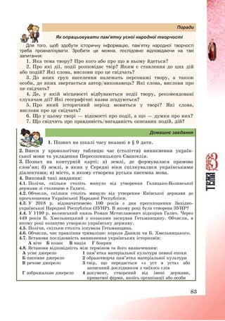 83
Поради
Як опрацьовувати пам’ятку усної народної творчості
Для того, щоб інформацію, пам’ народної творчості
треба проаналізувати. Зробити це можна, послідовно відповідаючи на такі
запитання:
1. Яка тема твору? Про кого або про що в ньому йдеться?
2. Про які дії, події розповідає твір? Яким є ставлення до цих дій
або подій? Які слова, вислови про це свідчать?
3. До яких груп населення належать персонажі твору, а також
особи, до яких звертається автор/виконавець? Які слова, вислови про
це свідчать?
4. Де, у якій місцевості відбуваються події твору, рекомендовані
слухачам дії? Які географічні назви згадуються?
5. Про який історичний період мовиться у творі? Які слова,
вислови про це свідчать?
6. Що у цьому творі – відомості про події, а що – думки про них?
7. Що свідчить про правдивість/вигаданість описаних подій, дій?
Домашнє завдання
1. Познач на шкалі часу вказані в § 9 дати.
2. Внеси у хронологічну таблицю час (століття) виникнення україн-
ської мови та укладення Пересопницького Євангелія.
3. Познач на контурній карті: а) землі, де формувалася прамова
слов’ян; б) землі, в яких у Середні віки спілкувалися українськими
діалектами; в) місто, в якому створена руська писемна мова.
4. Виконай такі завдання:
4.1. Полічи, скільки століть минуло від утворення Галицько-Волинської
держави зі столицею в Галичі.
4.2. Обчисли, скільки століть минуло від утворення Київської держави до
проголошення Української Народної Республіки.
4.3. У 2018 р. відзначатимемо 100 років з дня проголошення Західно-
української Народної Республіки (ЗУНР). В якому році була створена ЗУНР?
4.4. У 1199 р. волинський князь Роман Мстиславович підкорив Галич. Через
449 років Б. Хмельницький з козаками заснував Гетьманщину. Обчисли, в
якому році козацтво утворило українську державу.
4.5. Полічи, скільки століть існувала Гетьманщина.
4.6. Обчисли, чиє правління триваліше: короля Данила чи Б. Хмельницького.
4.7. Встанови послідовність виникнення українських історизмів:
А віче Б козак В нація Г боярин
4.8. Встанови відповідність між терміном та його визначенням:
А усне джерело 1 пам’ятка матеріальної культури певної епохи
Б писемне джерело 2 образотворча пам’ятка матеріальної культури
В речове джерело 3 твір, що передається «з уст в уста» або
записаний дослідником з чиїхось слів
Г зображальне джерело 4 документ, створений від імені держави,
приватної фірми, якоїсь організації або особи
 