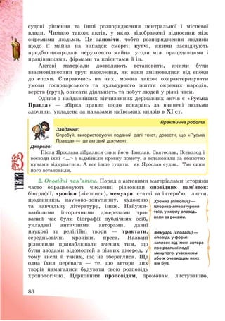 86
судові рішення та інші розпорядження центральної і місцевої
влади. Чимало також актів, у яких відображені відносини між
окремими людьми. Це заповіти, тобто розпорядження людини
щодо її майна на випадок смерті; купчі, якими засвідчують
придбання-продаж нерухомого майна; угоди між працедавцями і
працівниками, фірмами та клієнтами й ін.
Актові матеріали дозволяють встановити, якими були
взаємовідносини груп населення, як вони змінювалися від епохи
до епохи. Спираючись на них, можна також охарактеризувати
умови господарського та культурного життя окремих народів,
верств (груп), описати діяльність та побут людей у різні часи.
Одним з найдавніших вітчизняних державних актів є «Руська
Правда» – збірка правил щодо покарань за вчинені людьми
злочини, укладена за наказами київських князів в ХІ ст.
Практична робота
Завдання:
Спробуй, використовуючи поданий далі текст, довести, що «Руська
Правда» — це актовий документ.
Джерело:
Після Ярослава зібралися сини його: Ізяслав, Святослав, Всеволод і
воєводи їхні <…> і відмінили кровну помсту, а встановили за вбивство
кунами відкупатися. А все інше судити, як Ярослав судив. Так сини
його встановили.
2. Оповідні пам’ятки. Поряд з актовими матеріалами історики
часто опрацьовують численні різновиди оповідних пам’яток:
біографії, хроніки (літописи), мемуари, статті та інтерв’ю, листи,
щоденники, науково-популярну, художню
та навчальну літературу, інше. Найужи-
ванішими історичними джерелами три-
валий час були біографії публічних осіб,
укладені античними авторами, давні
наукові та релігійні твори – трактати,
середньовічні хроніки, преса. Названі
різновиди приваблювали вчених тим, що
були зводами відомостей з різних джерел, у
тому числі й таких, що не збереглися. Ще
одна їхня перевага – те, що автори цих
творів намагалися будувати свою розповідь
хронологічно. Церковним проповідям, промовам, листуванню,
Мемуари (спогади) —
оповідь у формі
записок від імені автора
про реальні події
минулого, учасником
або ж очевидцем яких
він був.
Хроніка (літопис) —
історико-літературний
твір, у якому оповідь
вели за роками.
 