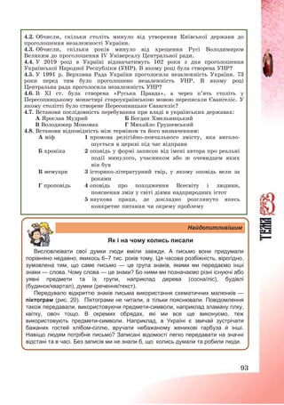 93
4.2. Обчисли, скільки століть минуло від утворення Київської держави до
проголошення незалежності України.
4.3. Обчисли, скільки років минуло від хрещення Русі Володимиром
Великим до проголошення ІV Універсалу Центральної ради.
4.4. У 2019 році в Україні відзначатимуть 102 роки з дня проголошення
Української Народної Республіки (УНР). В якому році була створена УНР?
4.5. У 1991 р. Верховна Рада України проголосила незалежність України. 73
роки перед тим було проголошено незалежність УНР. В якому році
Центральна рада проголосила незалежність УНР?
4.6. В ХІ ст. була створена «Руська Правда», а через п’ять століть у
Пересопницькому монастирі староукраїнською мовою переписали Євангеліє. У
якому столітті було створене Пересопницьке Євангеліє?
4.7. Встанови послідовність перебування при владі в українських державах:
А Ярослав Мудрий Б Богдан Хмельницький
В Володимир Мономах Г Михайло Грушевський
4.8. Встанови відповідність між терміном та його визначенням:
А міф 1 промова релігійно-повчального змісту, яка виголо-
шується в церкві під час відправи
Б хроніка 2 оповідь у формі записок від імені автора про реальні
події минулого, учасником або ж очевидцем яких
він був
В мемуари 3 історико-літературний твір, у якому оповідь вели за
роками
Г проповідь 4 оповідь про походження Всесвіту і людини,
пояснення змін у світі діями надприродних істот
5 наукова праця, де докладно розглянуто якесь
конкретне питання чи окрему проблему
Найдопитливішим
Як і на чому колись писали
Висловлювати свої думки люди вміли завжди. А письмо вони придумали
порівняно недавно, якихось 6–7 тис. років тому. Ця часова розбіжність, вірогідно,
зумовлена тим, що саме письмо — це група знаків, якими ми передаємо інші
знаки — слова. Чому слова — це знаки? Бо ними ми позначаємо різні існуючі або
уявні предмети та їх групи, наприклад дерева (сосна/ліс), будівлі
(будинок/квартал), думки (речення/текст).
Передувало відкриттю знаків письма використання схематичних малюнків —
піктограм (рис. 20). Піктограми не читали, а тільки пояснювали. Повідомлення
також передавали, використовуючи предмети-символи, наприклад зламану гілку,
квітку, овоч тощо. В окремих обрядах, які ми все ще виконуємо, теж
використовують предмети-символи. Наприклад, в Україні є звичай зустрічати
бажаних гостей хлібом-сіллю, вручати небажаному женихові гарбуза й інші.
Навіщо людям потрібне письмо? Записані відомості легко передавати на значні
відстані та в часі. Без записів ми не знали б, що колись думали та робили люди.
 