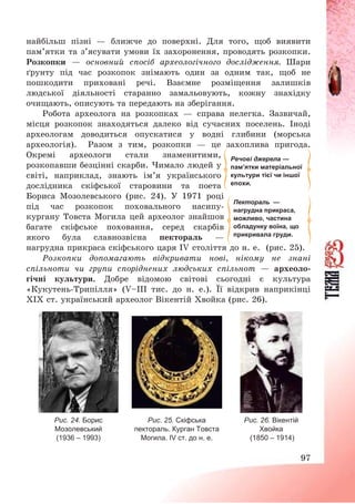 97
найбільш пізні – ближче до поверхні. Для того, щоб виявити
пам’ятки та з’ясувати умови їх захоронення, проводять розкопки.
Розкопки – основний спосіб археологічного дослідження. Шари
ґрунту під час розкопок знімають один за одним так, щоб не
пошкодити приховані речі. Взаємне розміщення залишків
людської діяльності старанно замальовують, кожну знахідку
очищають, описують та передають на зберігання.
Робота археолога на розкопках – справа нелегка. Зазвичай,
місця розкопок знаходяться далеко від сучасних поселень. Іноді
археологам доводиться опускатися у водні глибини (морська
археологія). Разом з тим, розкопки – це захоплива пригода.
Окремі археологи стали знаменитими,
розкопавши безцінні скарби. Чимало людей у
світі, наприклад, знають ім’я українського
дослідника скіфської старовини та поета
Бориса Мозолевського (рис. 24). У 1971 році
під час розкопок поховального насипу-
кургану Товста Могила цей археолог знайшов
багате скіфське поховання, серед скарбів
якого була славнозвісна пектораль –
нагрудна прикраса скіфського царя IV століття до н. е. (рис. 25).
Розкопки допомагають відкривати нові, нікому не знані
спільноти чи групи споріднених людських спільнот – археоло-
гічні культури. Добре відомою світові сьогодні є культура
«Кукутень-Трипілля» (V—ІІІ тис. до н. е.). Її відкрив наприкінці
ХІХ ст. український археолог Вікентій Хвойка (рис. 26).
Рис. 24. Борис
Мозолевський
(1936 – 1993)
Рис. 25. Скіфська
пектораль. Курган Товста
Могила. ІV ст. до н. е.
Рис. 26. Вікентій
Хвойка
(1850 – 1914)
Речові джерела —
пам’ятки матеріальної
культури тієї чи іншої
епохи.
Пектораль —
нагрудна прикраса,
можливо, частина
обладунку воїна, що
прикривала груди.
 