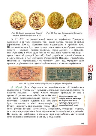 99
Рис. 27. Солід імператорів Візантії
Василя ІІ і Костянтина VІІІ. Х ст.
Рис. 28. Златник Володимира Великого.
Х ст.
У ХІІ—ХІІІ ст. руські князі монет не карбували. Грошовою
одиницею в ті часи служила так звана вагова гривня зі срібла
(орієнтовно 200 г). Вартістю вона відповідала 4 гривням кун.
Після завоювання Русі монголами, хани почали карбувати власну
монету – «теньгу» (звідси російське слово «дєньгі»). У Королів-
стві Руському в обігу була чеська та польська грошові одиниці –
грош і золотий денарій (злотий). Свої, українські гроші з’явилися
в обігу тільки в час існування Української Народної Республіки.
Назвали їх «карбованець» та «гривня» (рис. 29). Офіційно одна
гривня дорівнювала половині забезпеченого золотом карбованця.
Рис. 29. Грошові одиниці Української Народної Республіки
4. Музеї. Для зберігання та ознайомлення зі знахідками
археологів в усьому світі існують спеціальні культурно-освітні та
наукові заклади – музеї. Слово «музей» прийшло до нас з
грецької, де означало «дім Муз» – богинь,
які були покровительками різного роду
мистецтв. Перший відомий нам дім Муз
було засновано в місті Александрія, у
Єгипті, двадцять три століття тому. Для
своєї роботи місцеві математики, астрономи, географи, медики,
філологи користувалися його численними колекціями документів.
На жаль, ця найбільша з відомих нам книгозбірень Античності
була знищена римлянами у ІІІ ст. у ході війни.
Музей — заклад, що
збирає, вивчає, експонує
та зберігає пам’ятки
культури, природничо-
наукові колекції тощо.
 