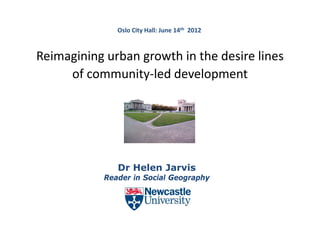 Oslo City Hall: June 14th 2012



Reimagining urban growth in the desire lines 
     g    g       g
     of community‐led development




               Dr Helen J
               D H l    Jarvis
                            i
            Reader in Social Geography
 