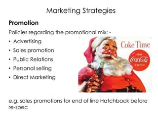 Marketing Strategies
Promotion
Policies regarding the promotional mix: -
• Advertising
• Sales promotion
• Public Relations
• Personal selling
• Direct Marketing
e.g. sales promotions for end of line Hatchback before
re-spec
 