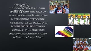 • EL IDIOMA TECTITECO ES UNA LENGUA
MAYENSE QUE FORMA PARTE DE LA RAMA
DE LENGUAS MAMEANAS. ES HABLADO POR
LA POBLACIÓN MAYA TECTITECA EN LOS
MUNICIPIOS DE TECTITÁN, Y CUILCO EN EL
DEPARTAMENTO DE HUEHUETENANGO,
GUATEMALA Y EN LOS MUNICIPIOS DE
AMATENANGO DE LA FRONTERA Y MAZAPA
DE MADERO EN CHIAPAS, MÉXICO
 