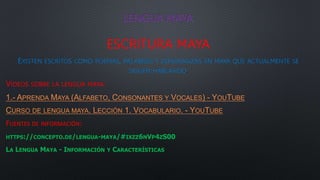 LENGUA MAYA
ESCRITURA MAYA
EXISTEN ESCRITOS COMO POEMAS, PALABRAS Y ADIVINANZAS EN MAYA QUE ACTUALMENTE SE
SIGUEN HABLANDO.
VIDEOS SOBRE LA LENGUA MAYA:
1.- APRENDA MAYA (ALFABETO, CONSONANTES Y VOCALES) - YOUTUBE
CURSO DE LENGUA MAYA. LECCIÓN 1. VOCABULARIO. - YOUTUBE
FUENTES DE INFORMACIÓN:
HTTPS://CONCEPTO.DE/LENGUA-MAYA/#IXZZ6NVP4ZS00
LA LENGUA MAYA - INFORMACIÓN Y CARACTERÍSTICAS
 