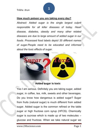 Trikha Arun
www.24hscience.com Page 1
1
How much poison you are taking every day?
Abstract: Added sugar is the single largest culprit
responsible for all killer diseases of today. Heart
disease, diabetes, obesity and many other related
diseases are due to large amount of added sugar in our
foods. Processed food labels depict 35 different names
of sugar.People need to be educated and informed
about the toxic effects of sugar.
Added sugar is toxic
Yes I am serious. Definitely you are taking sugar, added
sugar, in coffee, tea, milk, sweets and other beverages.
Do you know how dangerous is added sugar? Sugar
from fruits (natural sugar) is much different from added
sugar. Added sugar is the common refined or the table
sugar or high fructose corn syrup (HFCS). Chemically
sugar is sucrose which is made up of two molecules –
glucose and fructose. When we take natural sugar we
 