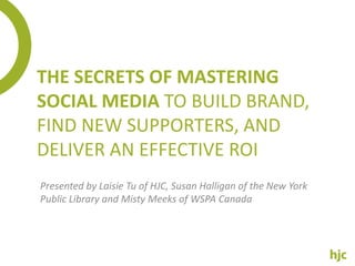 THE SECRETS OF MASTERING
SOCIAL MEDIA TO BUILD BRAND,
FIND NEW SUPPORTERS, AND
DELIVER AN EFFECTIVE ROI
Presented by Laisie Tu of HJC, Susan Halligan of the New York
Public Library and Misty Meeks of WSPA Canada
 