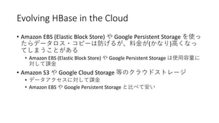 Evolving HBase in the Cloud
• Amazon EBS (Elastic Block Store) Google Persistent Storage
( )
• Amazon EBS (Elastic Block Store) Google Persistent Storage
• Amazon S3 Google Cloud Storage
•
• Amazon EBS Google Persistent Storage
 