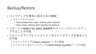 Backup/Restore
•
•
• hbase backup create <type> <backup_path> [options]
• hbase restore <backup_path> <backup_id> [options]
• HDFS S3, ADLS, WASB
•
• hbase snapshot
• Write Ahead Log (WAL)
 
