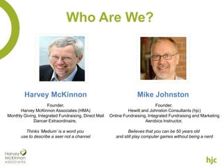 Who Are We?




         Harvey McKinnon                                            Mike Johnston
                     Founder,                                                 Founder,
      Harvey McKinnon Associates (HMA)                         Hewitt and Johnston Consultants (hjc)
Monthly Giving, Integrated Fundraising, Direct Mail   Online Fundraising, Integrated Fundraising and Marketing
             Dancer Extraordinaire,                                     Aerobics Instructor,

         Thinks ‘Medium’ is a word you                         Believes that you can be 50 years old
       use to describe a seer not a channel              and still play computer games without being a nerd
 
