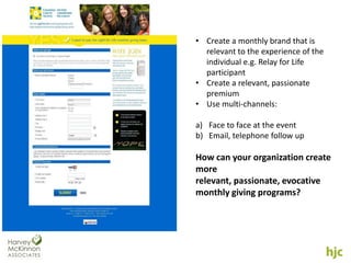 • Create a monthly brand that is
  relevant to the experience of the
  individual e.g. Relay for Life
  participant
• Create a relevant, passionate
  premium
• Use multi-channels:

a) Face to face at the event
b) Email, telephone follow up

How can your organization create
more
relevant, passionate, evocative
monthly giving programs?
 
