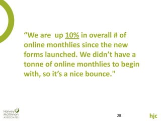 “We are up 10% in overall # of
online monthlies since the new
forms launched. We didn’t have a
tonne of online monthlies to begin
with, so it’s a nice bounce."




                           28
 