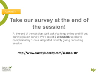 Take our survey at the end of
        the session!
 At the end of the session, we’ll ask you to go online and fill out
 our integration survey. We’ll select 2 WINNERS to receive
 complimentary 1-hour integrated monthly giving consulting
 session


     http://www.surveymonkey.com/s/3QC6FRP
 