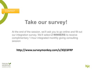 Take our survey!
At the end of the session, we’ll ask you to go online and fill out
our integration survey. We’ll select 2 WINNERS to receive
complimentary 1-hour integrated monthly giving consulting
session


    http://www.surveymonkey.com/s/3QC6FRP
 